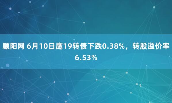 顺阳网 6月10日鹰19转债下跌0.38%，转股溢价率6.53%