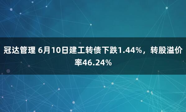 冠达管理 6月10日建工转债下跌1.44%，转股溢价率46.24%