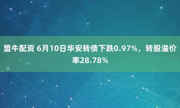 盟牛配资 6月10日华安转债下跌0.97%，转股溢价率28.78%