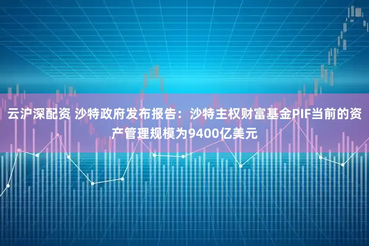 云沪深配资 沙特政府发布报告：沙特主权财富基金PIF当前的资产管理规模为9400亿美元