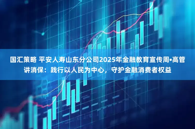 国汇策略 平安人寿山东分公司2025年金融教育宣传周•高管讲消保：践行以人民为中心，守护金融消费者权益