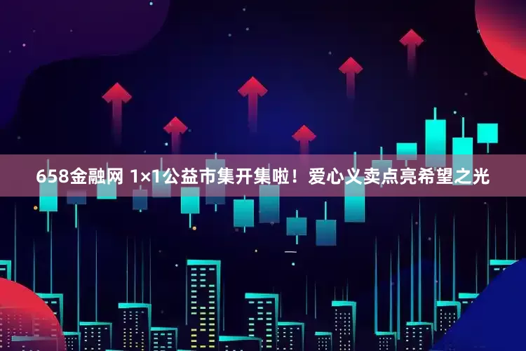 658金融网 1×1公益市集开集啦！爱心义卖点亮希望之光