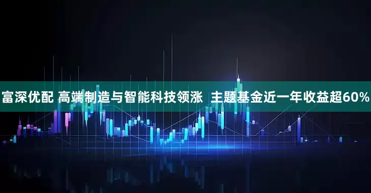 富深优配 高端制造与智能科技领涨  主题基金近一年收益超60%