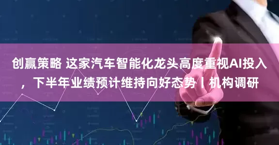 创赢策略 这家汽车智能化龙头高度重视AI投入，下半年业绩预计维持向好态势丨机构调研